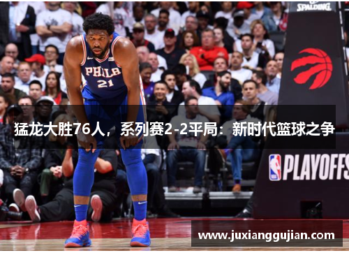 猛龙大胜76人，系列赛2-2平局：新时代篮球之争